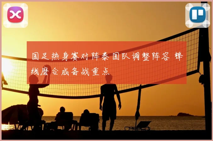 国足热身赛对阵泰国队调整阵容 锋线磨合成备战重点