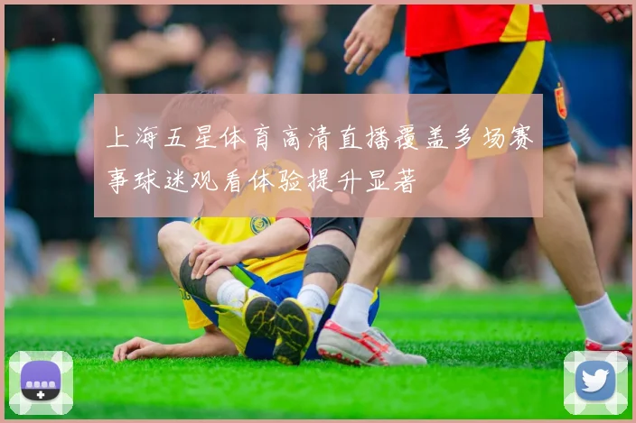 上海五星体育高清直播覆盖多场赛事球迷观看体验提升显著