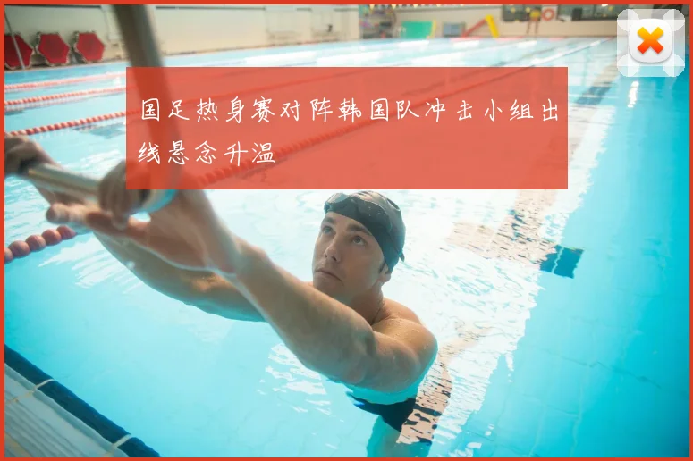 国足热身赛对阵韩国队冲击小组出线悬念升温