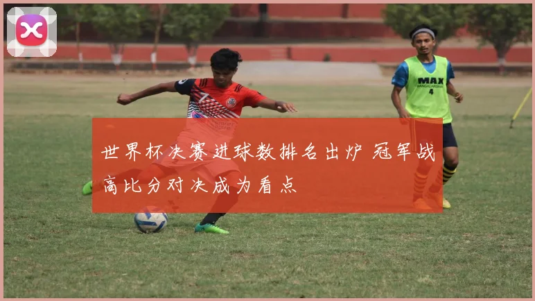 世界杯决赛进球数排名出炉 冠军战高比分对决成为看点