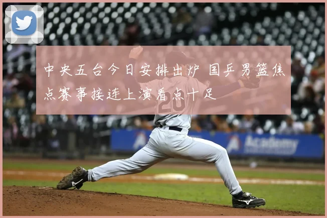 中央五台今日安排出炉 国乒男篮焦点赛事接连上演看点十足
