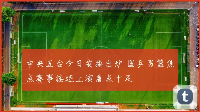 中央五台今日安排出炉 国乒男篮焦点赛事接连上演看点十足