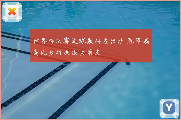世界杯决赛进球数排名出炉 冠军战高比分对决成为看点