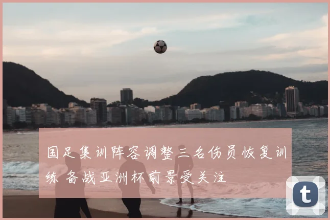 国足集训阵容调整三名伤员恢复训练 备战亚洲杯前景受关注