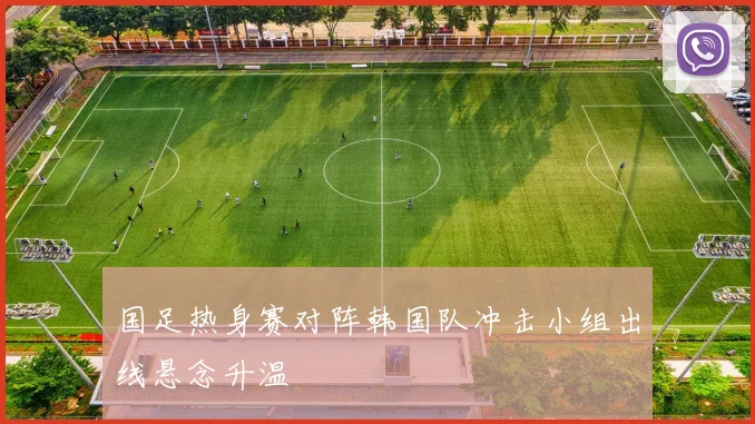 国足热身赛对阵韩国队冲击小组出线悬念升温